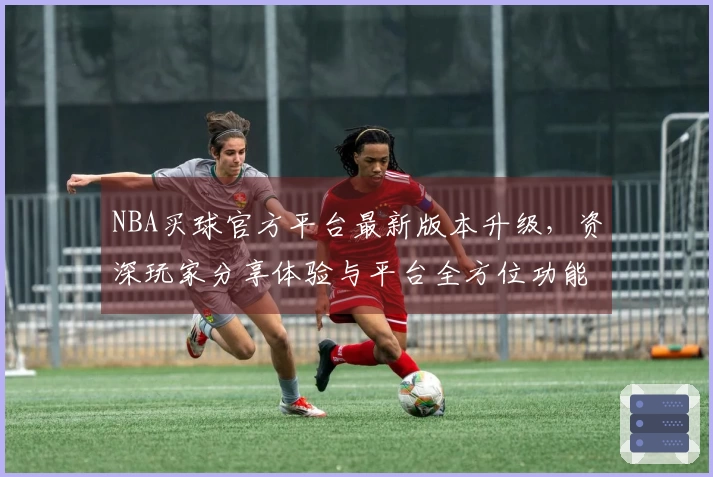 NBA买球官方平台最新版本升级，资深玩家分享体验与平台全方位功能指引