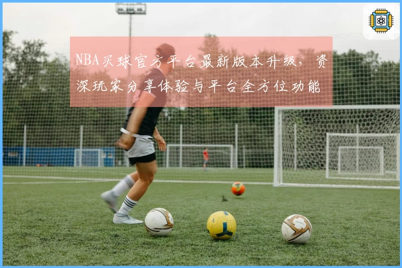 NBA买球官方平台最新版本升级，资深玩家分享体验与平台全方位功能指引